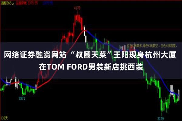 网络证劵融资网站 “叔圈天菜”王阳现身杭州大厦 在TOM FORD男装新店挑西装