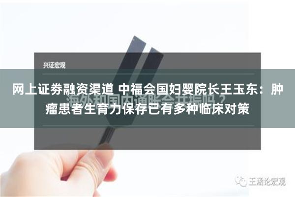 网上证劵融资渠道 中福会国妇婴院长王玉东：肿瘤患者生育力保存已有多种临床对策