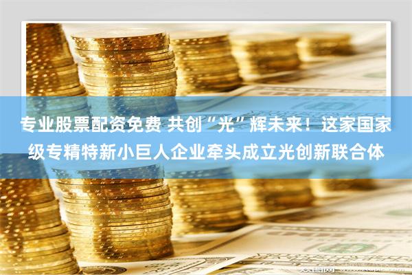 专业股票配资免费 共创“光”辉未来！这家国家级专精特新小巨人企业牵头成立光创新联合体