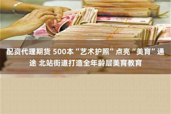 配资代理期货 500本“艺术护照”点亮“美育”通途 北站街道打造全年龄层美育教育