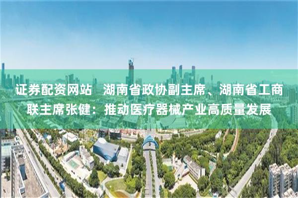 证券配资网站   湖南省政协副主席、湖南省工商联主席张健：推动医疗器械产业高质量发展