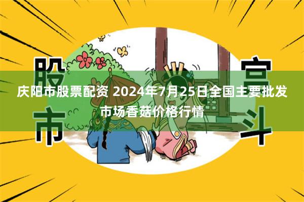 庆阳市股票配资 2024年7月25日全国主要批发市场香菇价格行情