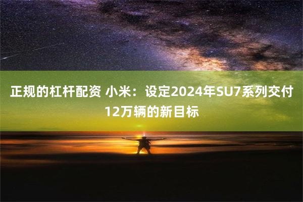 正规的杠杆配资 小米：设定2024年SU7系列交付12万辆的新目标