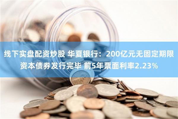 线下实盘配资炒股 华夏银行：200亿元无固定期限资本债券发行完毕 前5年票面利率2.23%