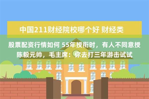 股票配资行情如何 55年授衔时，有人不同意授陈毅元帅，毛主席：你去打三年游击试试