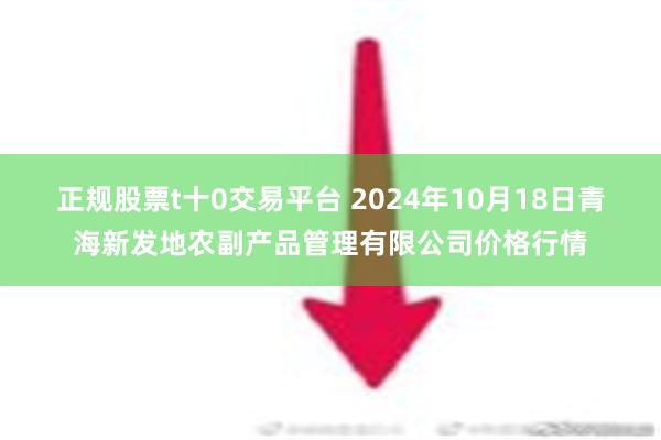 正规股票t十0交易平台 2024年10月18日青海新发地农副产品管理有限公司价格行情