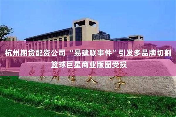 杭州期货配资公司 “易建联事件”引发多品牌切割 篮球巨星商业版图受损