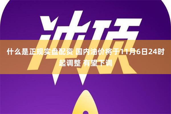 什么是正规实盘配资 国内油价将于11月6日24时起调整 有望下调