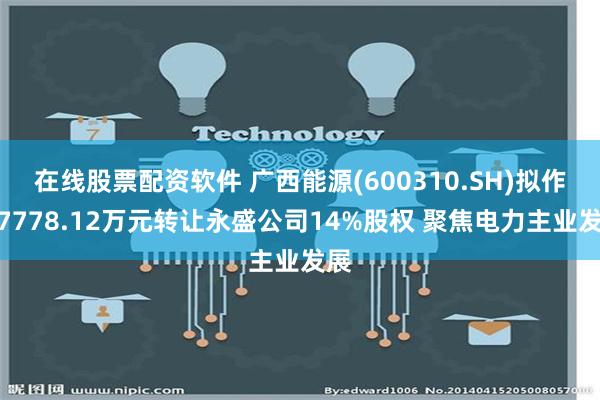 在线股票配资软件 广西能源(600310.SH)拟作价7778.12万元转让永盛公司14%股权 聚焦电力主业发展