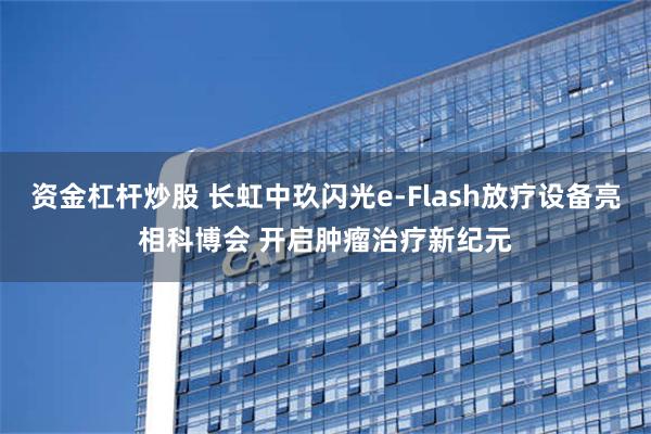 资金杠杆炒股 长虹中玖闪光e-Flash放疗设备亮相科博会 开启肿瘤治疗新纪元