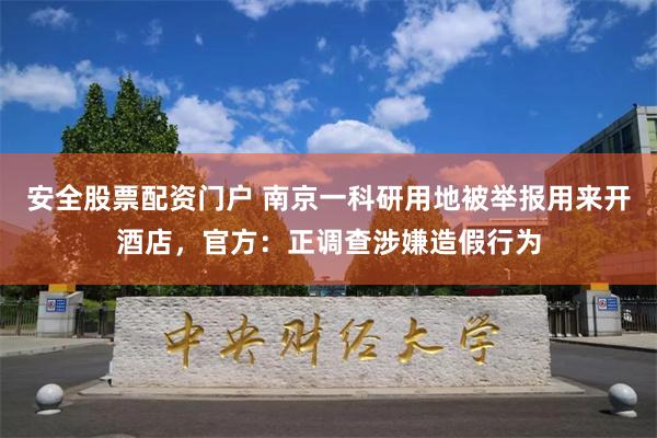 安全股票配资门户 南京一科研用地被举报用来开酒店，官方：正调查涉嫌造假行为