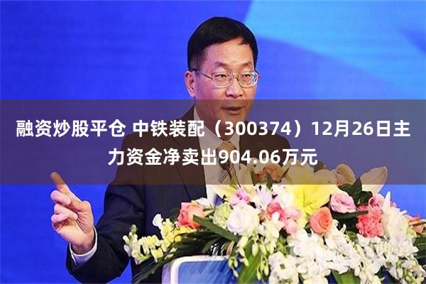 融资炒股平仓 中铁装配（300374）12月26日主力资金净卖出904.06万元