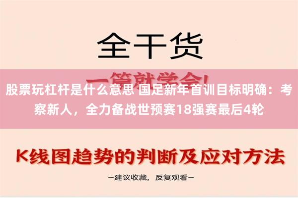 股票玩杠杆是什么意思 国足新年首训目标明确：考察新人，全力备战世预赛18强赛最后4轮