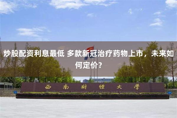 炒股配资利息最低 多款新冠治疗药物上市，未来如何定价？