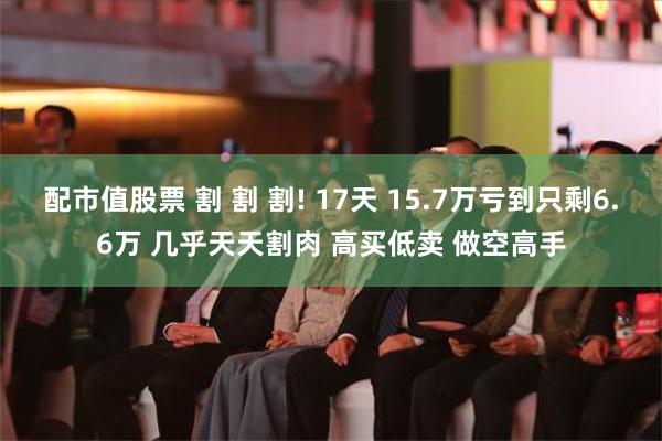 配市值股票 割 割 割! 17天 15.7万亏到只剩6.6万 几乎天天割肉 高买低卖 做空高手