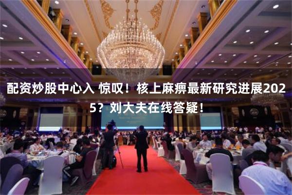 配资炒股中心入 惊叹！核上麻痹最新研究进展2025？刘大夫在线答疑！